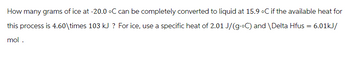 How many grams of ice at -20.0 °C can be completely converted to liquid at 15.9 °C if the available heat for
this process is 4.60\times 103 kJ ? For ice, use a specific heat of 2.01 J/(g.°C) and \Delta Hfus = 6.01kJ/
mol.