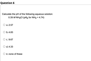 Question 6
Calculate the pH of the following aqueous solution:
0.39 M NH4Cl (pKb for NH3 = 4.74)
O a. 2.57
O b. 4.83
O c. 9.67
O d. 4.33
O e. none of these