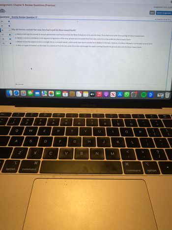 Assignment: Chapter 5: Review Questions (Practice)
Questions Gravity Review Question 17
34.
35.
36.
37.
'
38.
39.
esc
●
●
Why did Newton conclude that some force had to pull the Moon toward Earth?
O
●
Oa. Newton had read the records of ancient astronomers and found out that the Moon had grown since ancient times. There had to be some force pulling the Moon toward Earth.
O b. Newton noticed an oscillation in the apparent progression of the lunar phases and concluded that there was some force that pulled the Moon toward Earth.
●
●
c. Newton knew that objects move in a straight line at a constant speed, unless acted upon by an outside force (Newton's first law). However, the Moon followed a curved path around Earth.
Od. When an apple hit Newton on the head, he understood that the very same force that had brought the apple crashing towards the ground also pulls the Moon toward Earth.
!
1
O Icon Key
Q
A
option
2
BLB
N
@
2
spl
W
S
X
H
command
3
80
F3
E
D
$
4
C
888
000
R
F
MAR
8
%
5
V
JAV
T
G
6
MacBook Air
B
200
#tv
Y
&
7
H
99
FY
U
N
8
J
D-II
1
M
A
(
9
K
DD
FO
O
<
I
©
O
L
F10
P
command
>
:
;
I
Save
8
C
Assignment Score: 0.00%
F11
{
- C
Submit Assignment
+
option
Question 36 of 39
=
?
11
I
I
an
$123
1