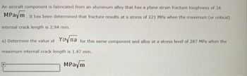 An aircraft component is fabricated from an aluminum alloy that has a plane strain fracture toughness of 34
MPaym. It has been determined that fracture results at a stress of 221 MPa when the maximum (or critical)
internal crack length is 2.94 mm.
a) Determine the value of Yona for this same component and alloy at a stress level of 287 MPa when the
maximum internal crack length is 1.47 mm.
MPaym