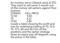 An investor owns Citibank stock at $75.
They want to sell some 3-month out-
of-the-money call options against their
position.
STRIKES
72.50
75
77.50
CALL PRICE
5.60
4.12
2.84
Create a table showing the profit and
loss for underlying trading at 70, 72.5,
75, 77.5, 80 and 82.5 for all the
positions and the option strategy.
Draw an expiry pay-off diagram, using
the prices in the table.
