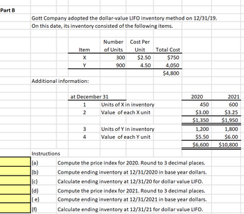 Part B
Gott Company adopted the dollar-value LIFO inventory method on 12/31/19.
On this date, its inventory consisted of the following items.
Additional information:
Instructions
Item
X
Y
(a)
(b)
(c)
(d)
(e)
(f)
at December 31
1
2
Number
of Units
3
4
300
900
Cost Per
Unit
$2.50
4.50
Units of X in inventory
Value of each X unit
Units of Y in inventory
Value of each Y unit
Total Cost
$750
4,050
$4,800
2020
450
$3.00
$1,350
1,200
$5.50
$6,600
Compute the price index for 2020. Round to 3 decimal places.
Compute ending inventory at 12/31/2020 in base year dollars.
Calculate ending inventory at 12/31/20 for dollar value LIFO.
Compute the price index for 2021. Round to 3 decimal places.
Compute ending inventory at 12/31/2021 in base year dollars.
Calculate ending inventory at 12/31/21 for dollar value LIFO.
2021
600
$3.25
$1,950
1,800
$6.00
$10,800