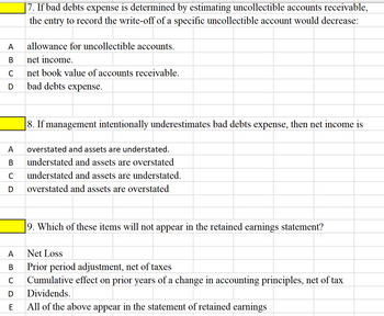 A
B
UD
C
|7. If bad debts expense is determined by estimating uncollectible accounts receivable,
the entry to record the write-off of a specific uncollectible account would decrease:
allowance for uncollectible accounts.
net income.
net book value of accounts receivable.
bad debts expense.
8. If management intentionally underestimates bad debts expense, then net income is
A overstated and assets are understated.
B understated and assets are overstated
C
understated and assets are understated.
D overstated and assets are overstated
9. Which of these items will not appear in the retained earnings statement?
A
Net Loss
B
Prior period adjustment, net of taxes
с Cumulative effect on prior years of a change in accounting principles, net of tax
D
Dividends.
E
All of the above appear in the statement of retained earnings