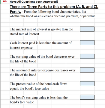 no
Have All Questions been Answered?
There are Three Parts to this problem (A, B, and C).
Part A. From the following bond characteristics, list
whether the bond was issued at a discount, premium, or par value.
The market rate of interest is greater than the
stated rate of interest
Cash interest paid is less than the amount of
interest expense
The carrying value of the bond decreases over
the life of the bond
The amount of interest expense decreases over
the life of the bond
The present value of the bond cash flows
equals the bond's face value
The bond's carrying value is less than the
bond's face value