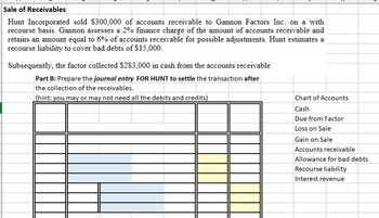 Sale of Receivables
Hunt Incorporated sold $300,000 of accounts receivable to Gannon Factors Inc. on a with
recourse basis. Gannon assesses a 2% finance charge of the amount of accounts receivable and
retains an amount equal to 6% of accounts receivable for possible adjustments. Hunt estimates a
recourse liability to cover bad debts of $15,000.
Subsequently, the factor collected $283,000 in cash from the accounts receivable
Part B: Prepare the journal entry FOR HUNT to settle the transaction after
the collection of the receivables.
(hint: you may or may not need all the debits and credits)
Chart of Accounts
Cash
Due from Factor
Loss on Sale
Gain on Sale
Accounts receivable
Allowance for bad debts
Recourse liability
Interest revenue