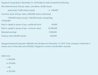 Vangaurd Corporation's December 31, 2019 balance sheet showed the following:
8% preferred stock, $20 par value, cumulative, 20,000 shares
authorized; 15,000 shares issued
$ 300,000
Common stock, $10 par value, 2,000,000 shares authorized;
1,950,000 shares issued, 1,920,000 shares outstanding
19,500,000
Paid-in capital in excess of par-preferred stock
60,000
Paid-in capital in excess of par-common stock
27,000,000
Retained earnings
7,500,000
Treasury stock (30,000 shares)
630,000
Vangaurd declared and paid a $96,000 cash dividend on December 15, 2019. If the company's dividends in
arrears prior to that date were $20,000, Vangaurd's common stockholders received
Select one:
a. $44,000.
b. $76,000.
C. $0
d. $52,000
