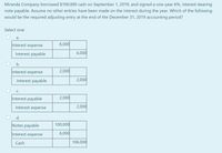 Miranda Company borrowed $100,000 cash on September 1, 2019, and signed a one-year 6%, interest-bearing
note payable. Assume no other entries have been made on the interest during the year. Which of the following
would be the required adjusting entry at the end of the December 31, 2019 accounting period?
Select one:
а.
Interest expense
6,000
Interest payable
6,000
b.
Interest expense
2,000
Interest payable
2,000
С.
Interest payable
2,000
Interest expense
2,000
d.
Notes payable
100,000
Interest expense
6,000
Cash
106,000
