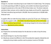 Question 3
Schopp Inc. has been manufacturing its own shades for its table lamps. The company
is currently operating at 100% of capacity, and variable manufacturing overhead is
charged to production at the rate of 70% of direct labor cost. The direct materials
and direct labor cost per unit to make the lamp shades are $4 and $5, respectively.
The fixed manufacturing overhead is $45,000. Normal production is 40,000 table
lamps per year.
A supplier offers to make the lamp shades at a price $12.75 per unit. If Schopp Inc.
accepts the supplier's offer, all variable manufacturing costs will be eliminated, but
the fixed manufacturing overhead currently being charged to the lamp shades will
have to be absorbed by other products.
Instructions
(a) Prepare the incremental analysis for the decision to make or buy the lamp
shades.
(b) Should Schopp Inc. buy the lamp shades?
(c) Would you answer be different in (b) if the productive capacity released by not
making the lamp shades could be used to produce income of $25,000.
