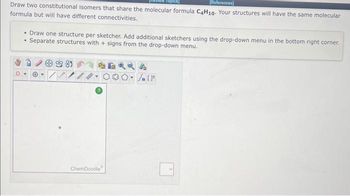 [References]
Draw two constitutional isomers that share the molecular formula C4H10. Your structures will have the same molecular
formula but will have different connectivities.
• Draw one structure per sketcher. Add additional sketchers using the drop-down menu in the bottom right corner.
• Separate structures with + signs from the drop-down menu.
-81
I
ChemDoodle
[F