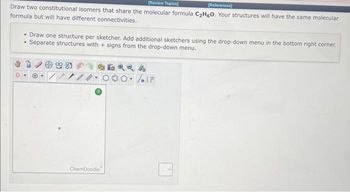 [Review Topics]
[References]
Draw two constitutional isomers that share the molecular formula C₂H6O. Your structures will have the same molecular
formula but will have different connectivities.
• Draw one structure per sketcher. Add additional sketchers using the drop-down menu in the bottom right corner.
• Separate structures with + signs from the drop-down menu.
99-85
Hon
ChemDoodle
4
On (F