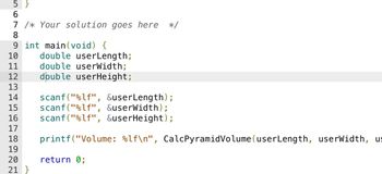 5}
6
7 /* Your solution goes here */
8
9 int main(void) {
10
11
12
13
14 scanf("%lf", &userLength);
15 scanf("%lf", &userWidth);
16 scanf("%lf", &userHeight);
17
18 printf("Volume: %lf\n", CalcPyramid Volume (userLength, userWidth, us
19
20
21 }
double userLength;
double userWidth;
double userHeight;
return 0;