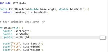 include <stdio.h>
ouble CalcBaseArea (double baseLength, double baseWidth) {
return baseLength baseWidth;
*Your solution goes here */
nt main(void) {
double userLength;
double userWidth;
double userHeight;
scanf("%lf", &userLength);
scanf("%lf", &userWidth);
scanf("%lf", &userHeight);