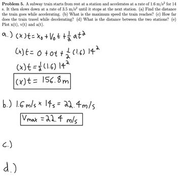 Problem 5. A subway train starts from rest at a station and accelerates at a rate of 1.6 m/s² for 14
s. It then slows down at a rate of 3.5 m/s² until it stops at the next station. (a) Find the distance
the train goes while accelerating. (b) What is the maximum speed the train reaches? (c) How far
does the train travel while decelerating? (d) What is the distance between the two stations? (e)
Plot x(t), v(t) and a(t).
a.) (x ) == xo +Vot + á mata
(x) == 0 +0++ == (1.6) 142
(x) t = =√√ (1.6) 14 ²
2
2
(x) t = 156.8m
b.) 1.6 m/s * 145 = 22.4m/s
Vmax = 22.4 m/s
(.)
d.)