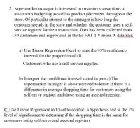 2. supermarket manager is interested in customer transactions to
assist with budgeting as well as product placement throughout the
store. Of particular interest to the manager is how long the
customer spends in the store and whether the customer uses a self-
service register for their transaction, Data has been collected from
50 customers and is provided in the fie FAT 1 Version A data.xlsx
a) Use Linear Regression Excel to state the 95% confidence
interval for the proportion of all
Customers who use a self-service register.
b) Interpret the confidence interval stated in part a) The
supermarket manager is also interested to know if there is a
difference in average shopping time for customers using the
self-serve register and those using an assisted register.
C Use Linear Regression in Excel to conduct a hypothesis test at the 1%
level of significance to determine if the shopping time is the same for
customers using self-serve and assisted registers
