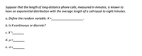 Suppose that the length of long-distance phone calls, measured in minutes, is known to
have an exponential distribution with the average length of a call equal to eight minutes.
a. Define the random variable. X =
%3D
b. Is X continuous or discrete?
с. X~
d. µ=-
e. o =
