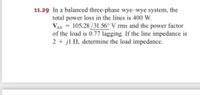 11.29 In a balanced three-phase wye-wye system, the
total power loss in the lines is 400 W.
VAN = 105.28 /31.56° V rms and the power factor
of the load is 0.77 lagging. If the line inmpedance is
2 + ji N, determine the load impedance.
