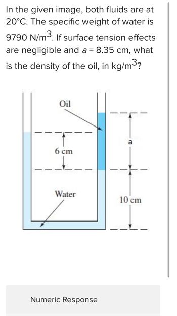 In the given image, both fluids are at
20°C. The specific weight of water is
9790 N/m³. If surface tension effects
are negligible and a = 8.35 cm, what
is the density of the oil, in kg/m³?
Oil
6 cm
Water
Numeric Response
CO
10 cm