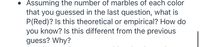 Assuming the number of marbles of each color
that you guessed in the last question, what is
P(Red)? Is this theoretical or empirical? How do
you know? Is this different from the previous
guess? Why?