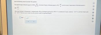 Use the following values to answer the question.
The specific heat of ethylene glycol is 0.582
262
kcal
cal
cal
(C) the heat of fusion of ethylene glycol is 58.1
How much energy (in kilocalories) is released when 39.0 g of ethylene glycol gas at 197.0 °C is condensed to liquid, cooled to -12.9 °C, and then frozen solid
at -12.9 "C? Be sure your answer has the correct number of significant figures.
D.P
and the heat of vaporization of ethylene glycol is
M