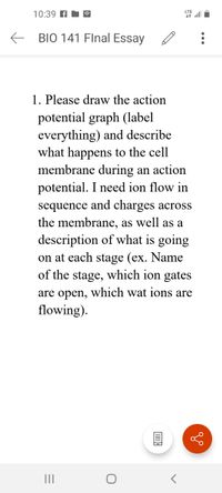 LTE
10:39 A N a
E BIO 141 Flnal Essay
1. Please draw the action
potential graph (label
everything) and describe
what happens to the cell
membrane during an action
potential. I need ion flow in
sequence and charges across
the membrane, as well as a
description of what is going
on at each stage (ex. Name
of the stage, which ion gates
are open, which wat ions are
flowing).
II
