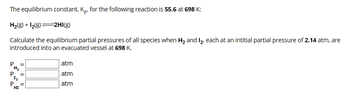 The equilibrium constant, Kp. for the following reaction is 55.6 at 698 K:
H2(g) +12(8) 2HI(g)
Calculate the equilibrium partial pressures of all species when H₂ and I₂, each at an intitial partial pressure of 2.14 atm, are
introduced into an evacuated vessel at 698 K.
H₂
P
12
atm
atm
atm
P
HI