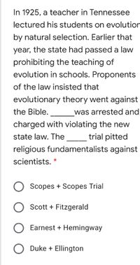 In 1925, a teacher in Tennessee lectured his students on evolution by natural selection. Earlier that year, the state had passed a law prohibiting the teaching of evolution in schools. Proponents of the law insisted that evolutionary theory went against the Bible. _______ was arrested and charged with violating the new state law. The ______ trial pitted religious fundamentalists against scientists. 

- Scopes + Scopes Trial
- Scott + Fitzgerald
- Earnest + Hemingway
- Duke + Ellington

Note: The image presents a multiple-choice question about a historical event known as the Scopes Trial, which involved a teacher named Scopes who was arrested for teaching evolution, in violation of a Tennessee state law. There are no graphs or diagrams to explain further.