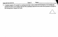 Exam 2
Math 200 Fall 2019-03
7. A random sample of 31 people in a nursing home had a mean systolic blood pressure of 153 mmHg and
standard deviation of 35 mmHg. Find the 90% confidence interval for the mean blood pressure of people in
the nursing home. Interpret the result.
Name:
