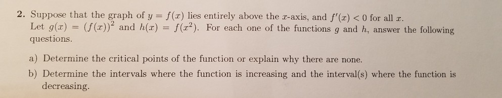 2. Suppose that the graph of y - f(z) lies entirely above the r-axis and f'(r) <0 for all r
Let g(x) = (f(x))2 and h(z) = f( 2). For each one of the functions g and h, answer the following
questions
a) Determine the critical points of the function or explain why there are none.
b) Determine the intervals where the function is increasing and the interval(s) where the function is
decreasing
