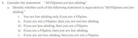 4. Consider the statement: "All Filipinos are law-abiding"
a. Identify whether each of the following statement is equivalent to "All Filipinos are law-
abiding."
i. You are law-abiding only if you are a Filipino.
ii. If you are not a Filipino, then you are not law-abiding.
iii. If you are law-abiding, then you are a Filipino.
iv. If you are a Filipino, then you are law-abiding.
v. If you are not law-abiding, then you are not a Filipino.
