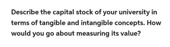 Describe the capital stock of your university in
terms of tangible and intangible concepts. How
would you go about measuring its value?