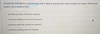 A business introduces e-purchasing and is able to process the same number of orders with lesser
buyers. As a result of this:
purchase quantity should be reduced
inventory holding cost must be reduced
O purchase lead time should be reduced
inventory pooling must be initiated
