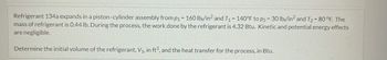 Refrigerant 134a expands in a piston-cylinder assembly from p₁ - 160 lb/in² and T₁ = 140°F to p2 = 30 lb/in2 and T₂ = 80 °F. The
mass of refrigerant is 0.44 lb. During the process, the work done by the refrigerant is 4.32 Btu. Kinetic and potential energy effects
are negligible.
Determine the initial volume of the refrigerant, V₁, in ft3, and the heat transfer for the process, in Btu.
