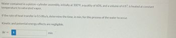 Water contained in a piston-cylinder assembly, initially at 300°F, a quality of 60%, and a volume of 6 ft³, is heated at constant
temperature to saturated vapor.
If the rate of heat transfer is 0.5 Btu/s, determine the time, in min, for this process of the water to occur.
Kinetic and potential energy effects are negligible.
At = i
min