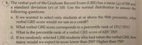 4, The verbal part of the Graduate Record Exam (GRE) has a mean (u) of 500 and
a standard deviation (ơ) of 100. Use the normal distribution to answer the
following questions:
a. If we wanted to select only students at or above the 90th percentile, what
verbal GRE score would we use as a cutoff?
b. What verbal GRE score corresponds to a percentile rank of 15%? 55%?
C. What is the percentile rank of a verbal GRE score of 628? 350?
d. If we randomly selected 1,500 students who had taken the verbal GRE, how
many would we expect to score lower than 250? Higher than 750?
