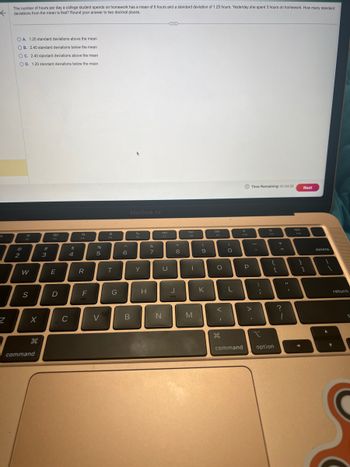 The number of hours per day a college student spends on homework has a mean of 6 hours and a standard deviation of 1.25 hours. Yesterday she spent 3 hours on homework. How many standard
deviations from the mean is that? Round your answer to two decimal places.
f
d
Z
OA. 1.20 standard deviations above the mean
OB. 2.40 standard deviations below the mean
OC. 2.40 standard deviations above the mean
OD. 1.20 standard deviations below the mean
2
W
S
X
H
command
#
3
80
E
D
$
4
C
F4
R
F
%
5
V
FS
T
G
6
MacBook Air
B
Y
H
&
7
31
U
N
J
8
DII
I
M
(
9
K
DD
O
дв
O
L
command
F10
P
Time Remaining: 01:54:33
:
;
I
F11
{
[
option
+
=
?
1
11
4m
}
Next
1
delete
return
: