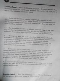 Learning Task 5: Read the following paragraph. Determine whether these
statements are correct. Justify your answer if it is correct. If is false, try to
explain what makes the statements wrong.
1.
One of the first lines of evidence suggesting the existence of plate
tectonics was the discovery of very similar fossils in rock masses separated by
vast distances and by ocean expanses. It suggested that those land areas had
in the past been connected.
The similarity of coastlines for different continents suggests that they
may once have been connected. But the fact that they were separated by
sometimes thousands of miles suggested continental drift or plate tectonics.
2.
3.
The magnetic North and South poles of the Earth correspond closely,
although not exactly, with the spin axis of the Earth. Although the mechanism
of generation of the magnetic field, called the geodynamo, is not fully
understood, it is clear that it has something to do with the rotation of the
Earth and the presence of mobile materials with significant electrical
conductivity which can circulate.
Earthquakes don't occur randomly across the world, but happen across
limited belts which also contain most of the world's volcanoes. These belts
mark the location of plate boundaries. These areas are so active because the
4.
stress of 2 plates against each other and eventually gives in the form of a
volcano or earthquake. The largest belt of activity is the "Ring of Fire"
surrounding the Pacific Ocean which is home to 90% of all quakes.
5.
As we travel farther and farther out from the spreading center the rocks
get older and older, and the magnetic orientation of the rocks changes with the
magnetic pole reversals.
Learning Task 6 :: Read the following questions. Choose the letter of
the best answer. Write your answer in your notebook.
