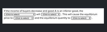 If the income of buyers decrease and good A is an inferior good, the
(Click to select). This will cause the equilibrium
and the equilibrium quantity to (Click to select) +
(Click to select)
will
price to (Click to select)