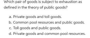 ### Understanding Exhaustion in the Theory of Public Goods

In the context of economic theory, particularly in the analysis of public goods, it is essential to identify which type of goods are subject to exhaustion. Exhaustion refers to the depletion of resources due to use or consumption.

**Quiz: Identifying Pairs of Goods Subject to Exhaustion**

**Question:**
Which pair of goods is subject to exhaustion as defined in the theory of public goods?

**Choices:**

a. Private goods and toll goods.  
b. Common pool resources and public goods.  
c. Toll goods and public goods.  
d. Private goods and common pool resources.  

**Explanation:**

- **Private Goods:** These are goods that are both excludable and rivalrous. Examples include food and clothing. When consumed, they cannot be used by others, leading to potential exhaustion.
  
- **Toll Goods:** Also known as club goods, these are excludable but non-rivalrous until congestion occurs. Examples include subscription-based services or toll roads.
  
- **Common Pool Resources:** These are goods that are non-excludable but rivalrous. Examples include fisheries and public parks. These are subject to overuse and depletion, leading to exhaustion.
  
- **Public Goods:** These are both non-excludable and non-rivalrous. Examples include national defense and lighthouses. Generally, these are not subject to exhaustion under normal conditions of use.

By understanding these classifications, students can better grasp economic principles and the implications of resource allocation.

(HINT: The correct answer identifies goods that can be depleted through consumption or overuse.)