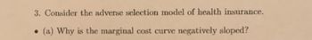 3. Consider the adverse selection model of health insurance.
● (a) Why is the marginal cost curve negatively sloped?