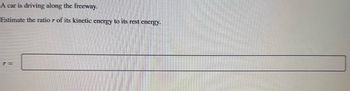 A car is driving along the freeway.

Estimate the ratio \( r \) of its kinetic energy to its rest energy.

\[ r = \]

*Note: The image contains a rectangular input box for the answer, but no graphs or additional diagrams are included.*