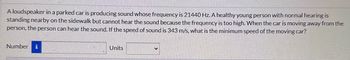 A loudspeaker in a parked car is producing sound whose frequency is 21440 Hz. A healthy young person with normal hearing is
standing nearby on the sidewalk but cannot hear the sound because the frequency is too high. When the car is moving away from the
person, the person can hear the sound. If the speed of sound is 343 m/s, what is the minimum speed of the moving car?
Number i
Units