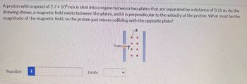 A proton with a speed of 2.7 x 106 m/s is shot into a region between two plates that are separated by a distance of 0.15 m. As the
drawing shows, a magnetic field exists between the plates, and it is perpendicular to the velocity of the proton. What must be the
magnitude of the magnetic field, so the proton just misses colliding with the opposite plate?
Number
Units
Proton
B