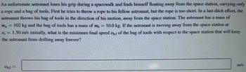 **Scenario:**
An unfortunate astronaut loses grip during a spacewalk and finds himself floating away from the space station, carrying only a rope and a bag of tools. First, he attempts to throw a rope to a fellow astronaut, but the rope is too short. In a last-ditch effort, the astronaut throws his bag of tools in the direction of his motion, away from the space station. 

**Given:**
- Mass of Astronaut \((m_a) = 102 \, \text{kg}\)
- Mass of Bag of Tools \((m_b) = 10.0 \, \text{kg}\)
- Initial speed of astronaut \((v_i) = 1.50 \, \text{m/s}\)

**Problem:**
Determine the minimum final speed \((v_{b,f})\) of the bag of tools with respect to the space station that will prevent the astronaut from drifting away forever.

**Solution Space:** (Here, solve using principles of conservation of momentum.)
\[ \text{Conservation of momentum:} \]
\[ m_a \cdot v_i = m_a \cdot v_{a,f} + m_b \cdot v_{b,f} \]

Fill in the final speed \(v_{b,f}\) of the bag of tools in the box provided.
\[ v_{b,f} = \quad \, \text{m/s} \]