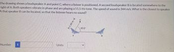 The drawing shows a loudspeaker A and point C, where a listeer is positioned. A second loudspeaker B is located somewhere to the
right of A. Both speakers vibrate in phase and are playing a 51.5-Hz tone. The speed of sound is 344 m/s. What is the closest to speaker
A that speaker B can be located, so that the listener hears no sound?
Number i
Units
1.00 m
A
60.0
B