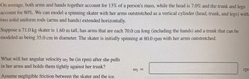 On average, both arms and hands together account for 13% of a person's mass, while the head is 7.0% and the trunk and legs account for 80%. We can model a spinning skater with her arms outstretched as a vertical cylinder (head, trunk, and legs) with two solid uniform rods (arms and hands) extended horizontally.

Suppose a 71.0 kg skater is 1.60 m tall, has arms that are each 70.0 cm long (including the hands), and a trunk that can be modeled as being 35.0 cm in diameter. The skater is initially spinning at 80.0 rpm with her arms outstretched.

What will her angular velocity ω₂ be (in rpm) after she pulls in her arms and holds them tightly against her trunk?

Assume negligible friction between the skater and the ice.

ω₂ = ___ rpm