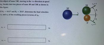 An object of mass \(3M\), moving in the \(+x\) direction at speed \(v_0\), breaks into two pieces of mass \(M\) and \(2M\) as shown in the figure.

If \(\theta_1 = 64.0^\circ\) and \(\theta_2 = 20.0^\circ\), determine the final velocities \(v_1\) and \(v_2\) of the resulting pieces in terms of \(v_0\).

\[ 
v_1 = \_\_\_\_ \, v_0 
\]

\[ 
v_2 = \_\_\_\_ \, v_0 
\]

**Diagram Details:**

- The initial object of mass \(3M\) is represented by a blue sphere moving to the right with velocity \(v_0\).
- After the break, there are two smaller spheres:
  - The green sphere has a mass of \(2M\) and is moving at an unknown velocity \(v_2\) at an angle \(\theta_2 = 20.0^\circ\).
  - The orange sphere has a mass of \(M\) and is moving at an unknown velocity \(v_1\) at an angle \(\theta_1 = 64.0^\circ\).