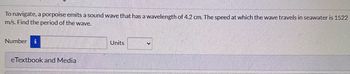 To navigate, a porpoise emits a sound wave that has a wavelength of 4.2 cm. The speed at which the wave travels in seawater is 1522
m/s. Find the period of the wave.
Number i
eTextbook and Media
Units