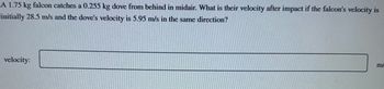 **Question:**

A 1.75 kg falcon catches a 0.255 kg dove from behind in midair. What is their velocity after impact if the falcon's velocity is initially 28.5 m/s and the dove's velocity is 5.95 m/s in the same direction?

**Solution:**

To find the velocity after impact, use the principle of conservation of momentum. 

**Momentum before impact:**
- Falcon: \( m_1 \cdot v_1 = 1.75 \, \text{kg} \times 28.5 \, \text{m/s} \)
- Dove: \( m_2 \cdot v_2 = 0.255 \, \text{kg} \times 5.95 \, \text{m/s} \)

**Total momentum before impact:**
\[ 
(m_1 \cdot v_1) + (m_2 \cdot v_2) 
\]

**Momentum after impact:**
- Combined mass after collision: \( m_1 + m_2 = (1.75 + 0.255) \, \text{kg} \)

The velocity \( v \) after impact is:
\[ 
v = \frac{(m_1 \cdot v_1) + (m_2 \cdot v_2)}{m_1 + m_2} 
\]

Fill in the answer in the space provided:

**Velocity:** ______ m/s