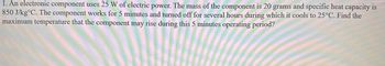 1. An electronic component uses 25 W of electric power. The mass of the component is 20 grams and specific heat capacity is
850 J/kg°C. The component works for 5 minutes and turned off for several hours during which it cools to 25°C. Find the
maximum temperature that the component may rise during this 5 minutes operating period?