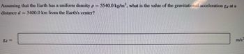 Assuming that the Earth has a uniform density p = 5540.0 kg/m³, what is the value of the gravitational acceleration ga at a
distance d = 5400.0 km from the Earth's center?
8d=
m/s²